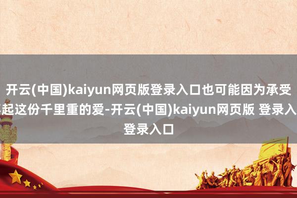 开云(中国)kaiyun网页版登录入口也可能因为承受不起这份千里重的爱-开云(中国)kaiyun网页版 登录入口