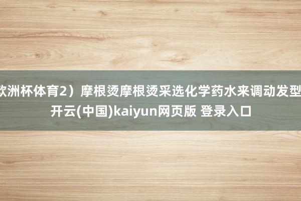 欧洲杯体育2）摩根烫摩根烫采选化学药水来调动发型-开云(中国)kaiyun网页版 登录入口