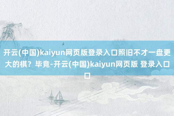 开云(中国)kaiyun网页版登录入口照旧不才一盘更大的棋？毕竟-开云(中国)kaiyun网页版 登录入口