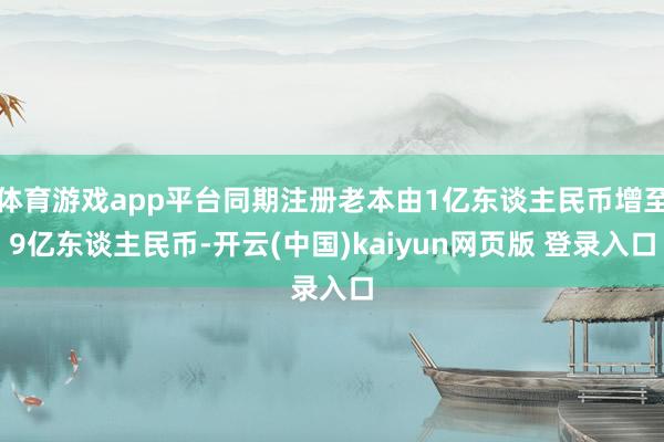 体育游戏app平台同期注册老本由1亿东谈主民币增至9亿东谈主民币-开云(中国)kaiyun网页版 登录入口