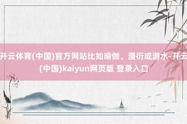 开云体育(中国)官方网站比如瑜伽、漫衍或游水-开云(中国)kaiyun网页版 登录入口
