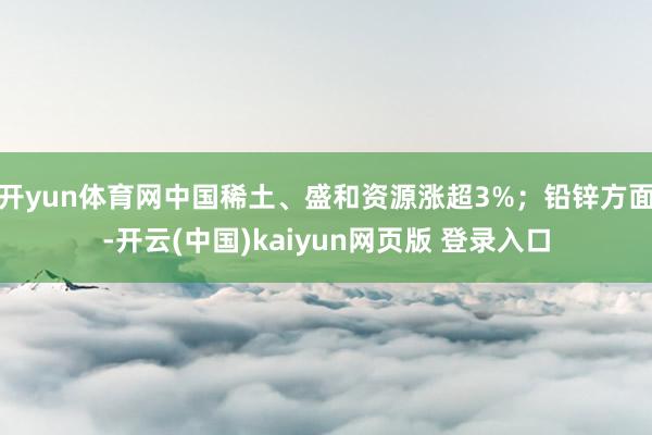 开yun体育网中国稀土、盛和资源涨超3%；铅锌方面-开云(中国)kaiyun网页版 登录入口