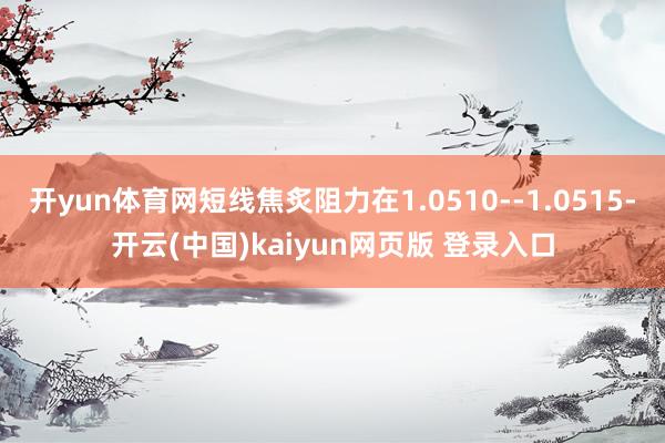 开yun体育网短线焦炙阻力在1.0510--1.0515-开云(中国)kaiyun网页版 登录入口
