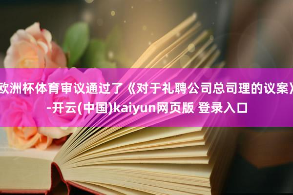 欧洲杯体育审议通过了《对于礼聘公司总司理的议案》-开云(中国)kaiyun网页版 登录入口