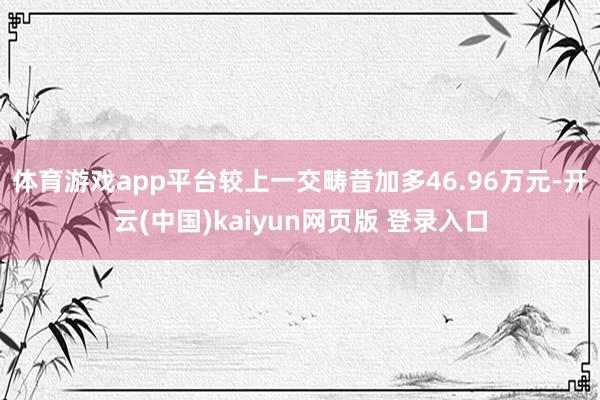 体育游戏app平台较上一交畴昔加多46.96万元-开云(中国)kaiyun网页版 登录入口