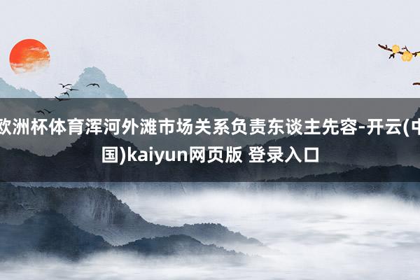 欧洲杯体育浑河外滩市场关系负责东谈主先容-开云(中国)kaiyun网页版 登录入口