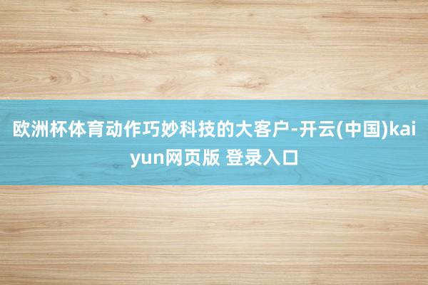 欧洲杯体育　　动作巧妙科技的大客户-开云(中国)kaiyun网页版 登录入口
