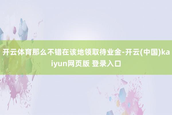 开云体育那么不错在该地领取待业金-开云(中国)kaiyun网页版 登录入口
