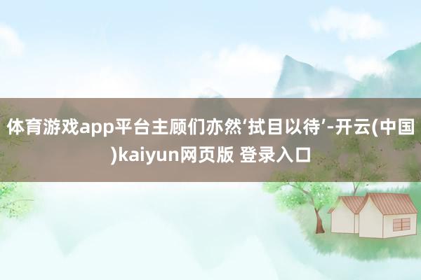 体育游戏app平台主顾们亦然‘拭目以待’-开云(中国)kaiyun网页版 登录入口