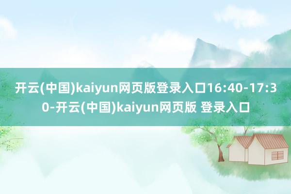 开云(中国)kaiyun网页版登录入口16:40-17:30-开云(中国)kaiyun网页版 登录入口