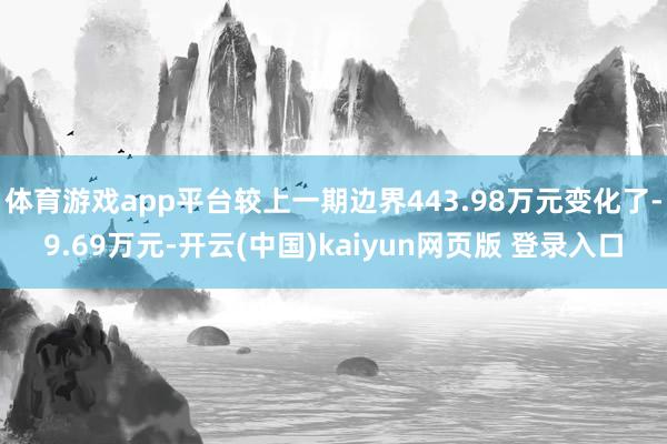 体育游戏app平台较上一期边界443.98万元变化了-9.69万元-开云(中国)kaiyun网页版 登录入口