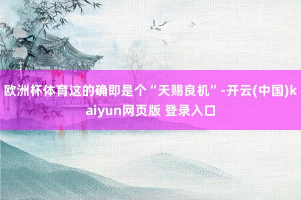 欧洲杯体育这的确即是个“天赐良机”-开云(中国)kaiyun网页版 登录入口