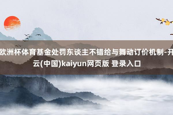 欧洲杯体育基金处罚东谈主不错给与舞动订价机制-开云(中国)kaiyun网页版 登录入口
