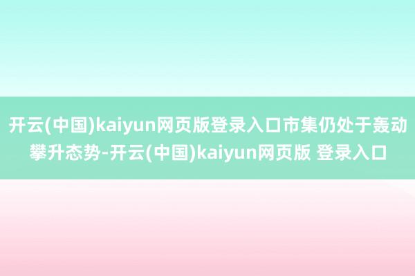 开云(中国)kaiyun网页版登录入口市集仍处于轰动攀升态势-开云(中国)kaiyun网页版 登录入口