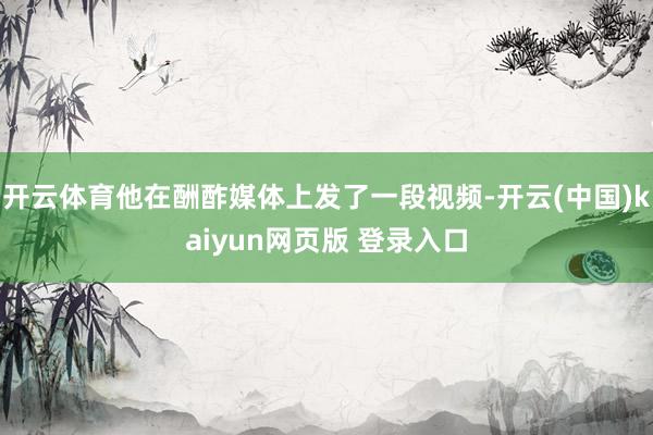 开云体育他在酬酢媒体上发了一段视频-开云(中国)kaiyun网页版 登录入口