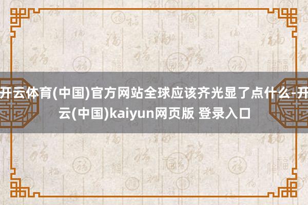 开云体育(中国)官方网站全球应该齐光显了点什么-开云(中国)kaiyun网页版 登录入口