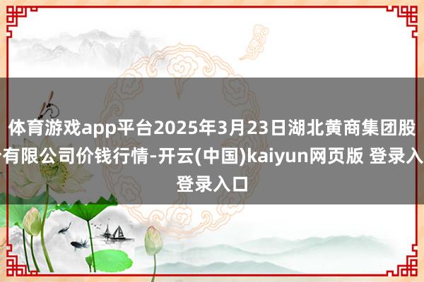 体育游戏app平台2025年3月23日湖北黄商集团股份有限公司价钱行情-开云(中国)kaiyun网页版 登录入口