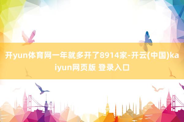 开yun体育网一年就多开了8914家-开云(中国)kaiyun网页版 登录入口