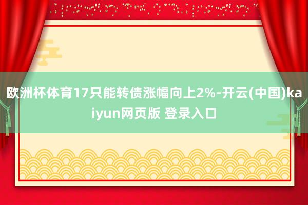 欧洲杯体育17只能转债涨幅向上2%-开云(中国)kaiyun网页版 登录入口