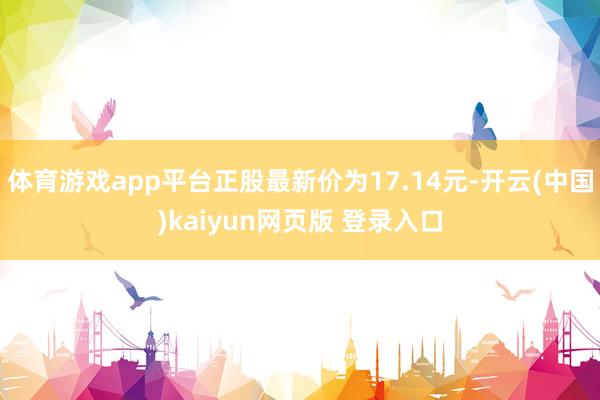 体育游戏app平台正股最新价为17.14元-开云(中国)kaiyun网页版 登录入口