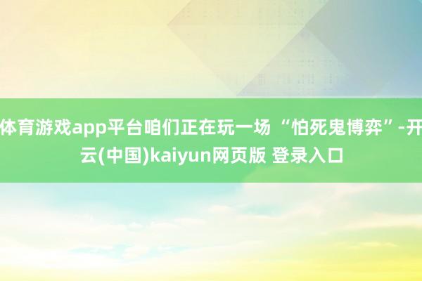 体育游戏app平台咱们正在玩一场 “怕死鬼博弈”-开云(中国)kaiyun网页版 登录入口