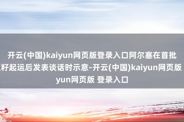 开云(中国)kaiyun网页版登录入口阿尔塞在首批国产奇亚籽起运后发表谈话时示意-开云(中国)kaiyun网页版 登录入口