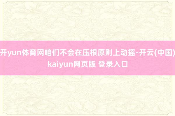 开yun体育网咱们不会在压根原则上动摇-开云(中国)kaiyun网页版 登录入口