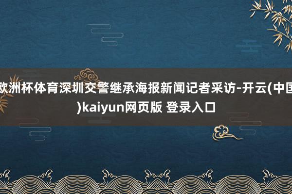 欧洲杯体育深圳交警继承海报新闻记者采访-开云(中国)kaiyun网页版 登录入口