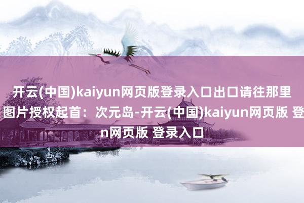 开云(中国)kaiyun网页版登录入口出口请往那里走…』图片授权起首：次元岛-开云(中国)kaiyun网页版 登录入口