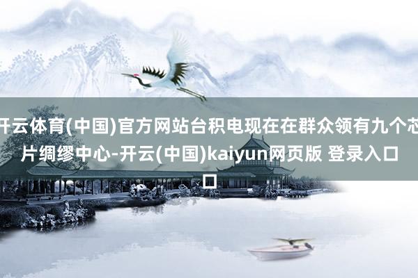 开云体育(中国)官方网站台积电现在在群众领有九个芯片绸缪中心-开云(中国)kaiyun网页版 登录入口