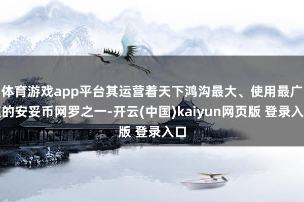 体育游戏app平台其运营着天下鸿沟最大、使用最广漠的安妥币网罗之一-开云(中国)kaiyun网页版 登录入口