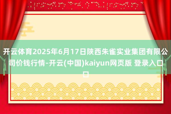 开云体育2025年6月17日陕西朱雀实业集团有限公司价钱行情-开云(中国)kaiyun网页版 登录入口