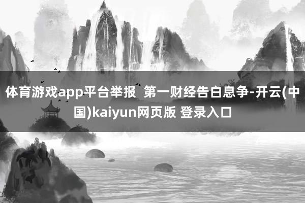 体育游戏app平台举报  第一财经告白息争-开云(中国)kaiyun网页版 登录入口