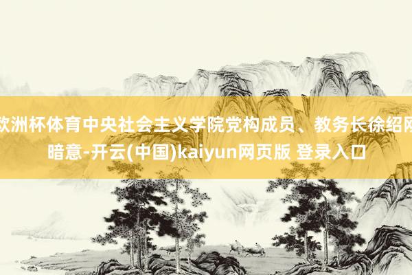 欧洲杯体育中央社会主义学院党构成员、教务长徐绍刚暗意-开云(中国)kaiyun网页版 登录入口