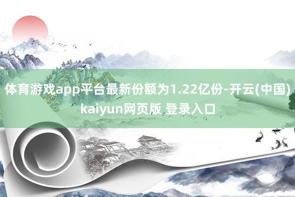 体育游戏app平台最新份额为1.22亿份-开云(中国)kaiyun网页版 登录入口