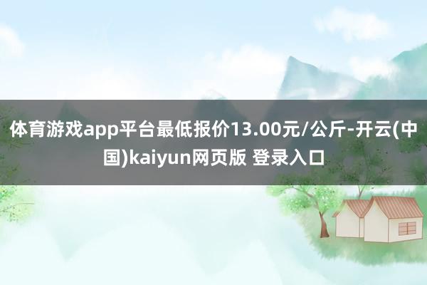 体育游戏app平台最低报价13.00元/公斤-开云(中国)kaiyun网页版 登录入口