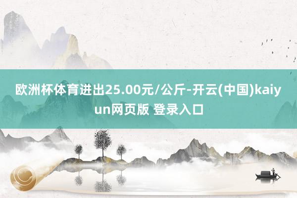 欧洲杯体育进出25.00元/公斤-开云(中国)kaiyun网页版 登录入口