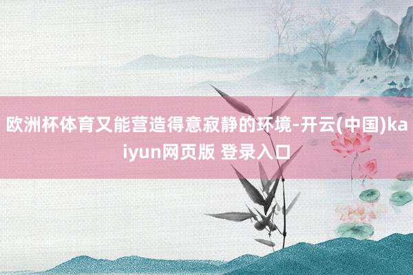 欧洲杯体育又能营造得意寂静的环境-开云(中国)kaiyun网页版 登录入口