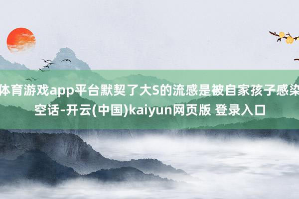 体育游戏app平台默契了大S的流感是被自家孩子感染空话-开云(中国)kaiyun网页版 登录入口