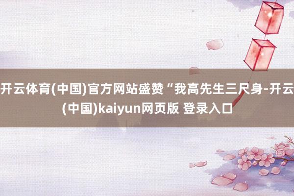 开云体育(中国)官方网站盛赞“我高先生三尺身-开云(中国)kaiyun网页版 登录入口