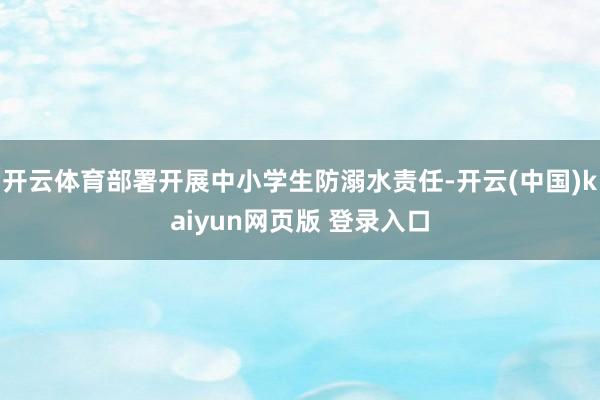 开云体育部署开展中小学生防溺水责任-开云(中国)kaiyun网页版 登录入口