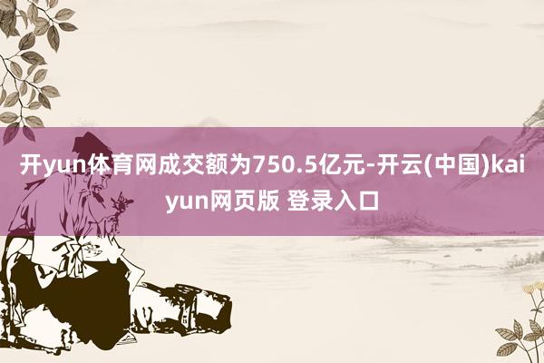 开yun体育网成交额为750.5亿元-开云(中国)kaiyun网页版 登录入口