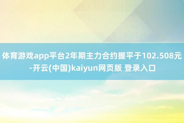 体育游戏app平台2年期主力合约握平于102.508元-开云(中国)kaiyun网页版 登录入口