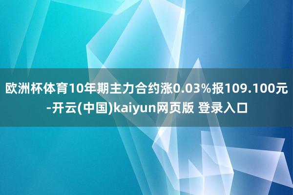 欧洲杯体育10年期主力合约涨0.03%报109.100元-开云(中国)kaiyun网页版 登录入口
