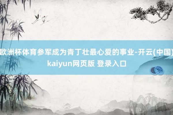 欧洲杯体育参军成为青丁壮最心爱的事业-开云(中国)kaiyun网页版 登录入口