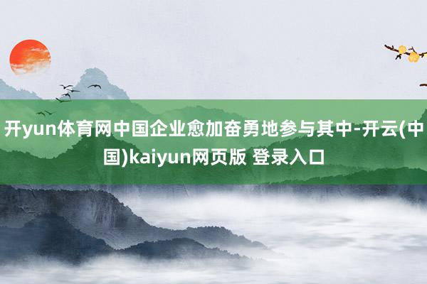 开yun体育网中国企业愈加奋勇地参与其中-开云(中国)kaiyun网页版 登录入口
