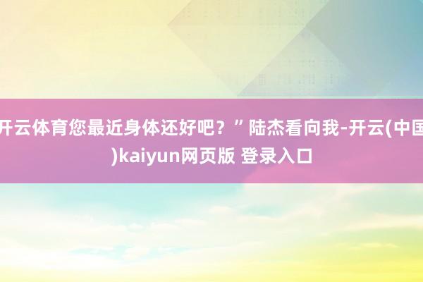 开云体育您最近身体还好吧？”陆杰看向我-开云(中国)kaiyun网页版 登录入口