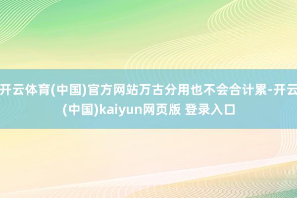 开云体育(中国)官方网站万古分用也不会合计累-开云(中国)kaiyun网页版 登录入口