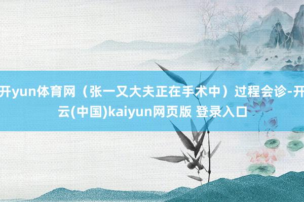 开yun体育网（张一又大夫正在手术中）过程会诊-开云(中国)kaiyun网页版 登录入口