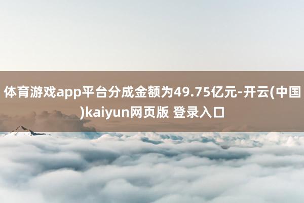 体育游戏app平台分成金额为49.75亿元-开云(中国)kaiyun网页版 登录入口